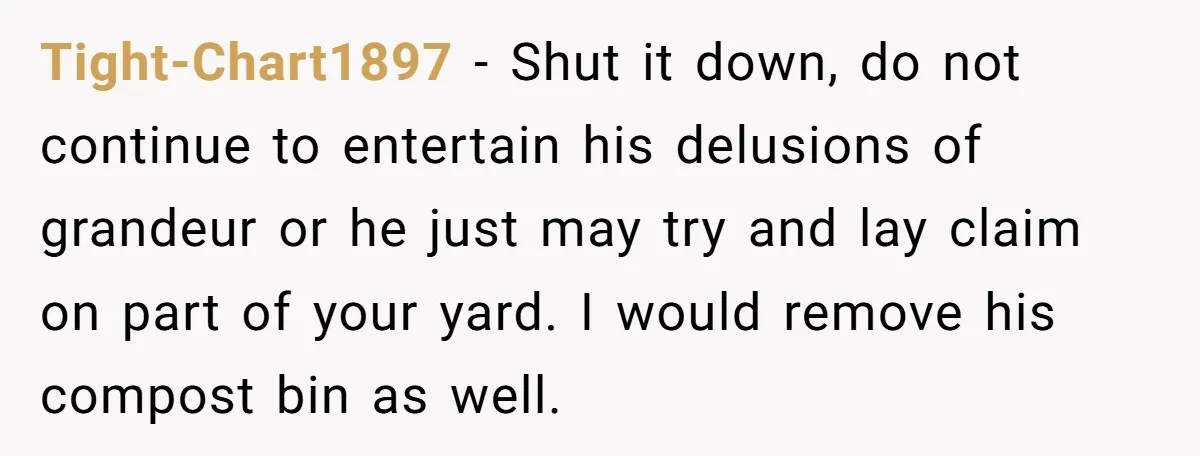 Tight-Chart1897 − Shut it down, do not continue to entertain his delusions of grandeur or he just may try and lay claim on part of your yard. I would remove...