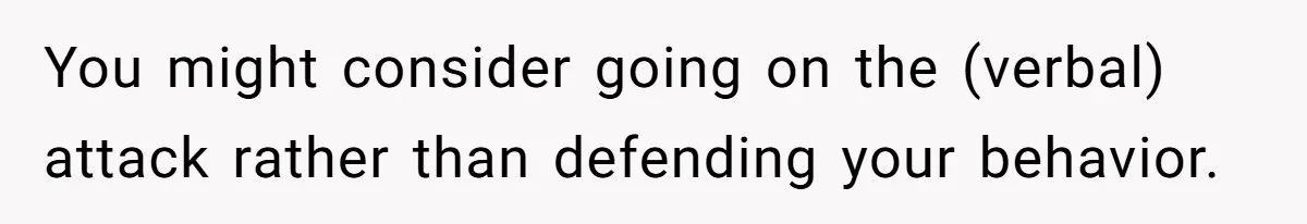 You might consider going on the (verbal) attack rather than defending your behavior.