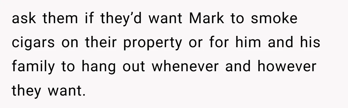 ask them if they’d want Mark to smoke cigars on their property or for him and his family to hang out whenever and however they want.
