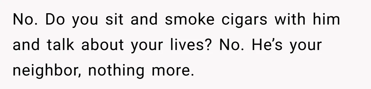 No. Do you sit and smoke cigars with him and talk about your lives? No. He’s your neighbor, nothing more.
