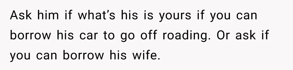 Ask him if what’s his is yours if you can borrow his car to go off roading. Or ask if you can borrow his wife.
