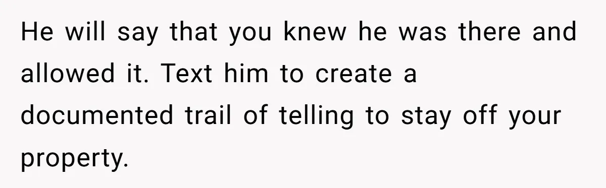 He will say that you knew he was there and allowed it. Text him to create a documented trail of telling to stay off your property.