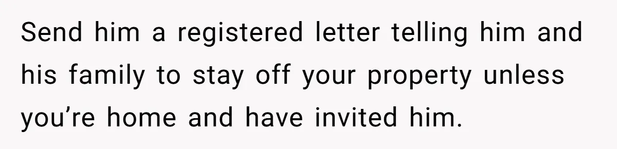 Send him a registered letter telling him and his family to stay off your property unless you’re home and have invited him.