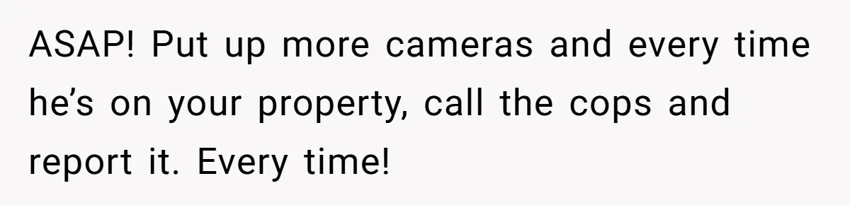 ASAP! Put up more cameras and every time he’s on your property, call the cops and report it. Every time!