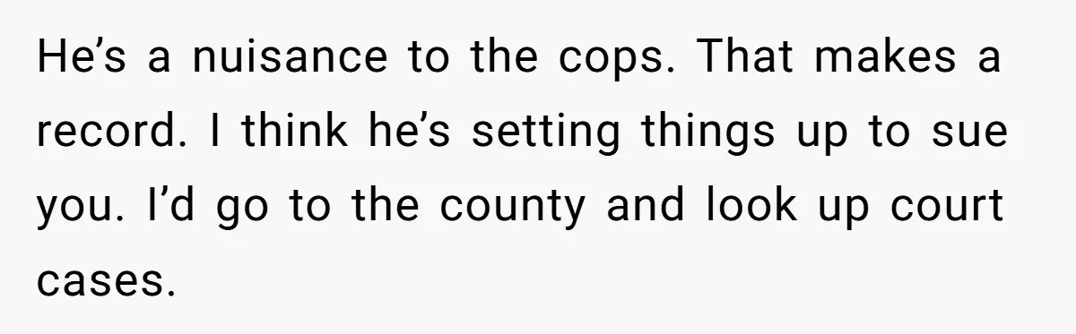 He’s a nuisance to the cops. That makes a record. I think he’s setting things up to sue you. I’d go to the county and look up court cases.