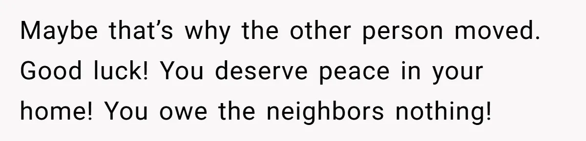 Maybe that’s why the other person moved. Good luck! You deserve peace in your home! You owe the neighbors nothing!