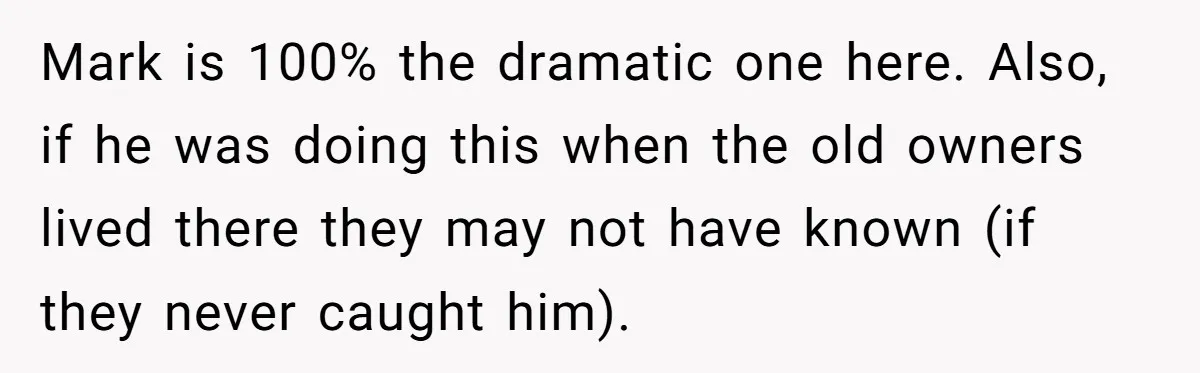 Mark is 100% the dramatic one here. Also, if he was doing this when the old owners lived there they may not have known (if they never caught him).