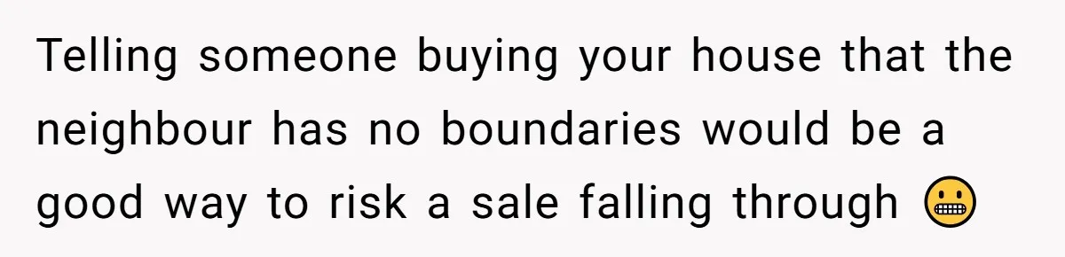 Telling someone buying your house that the neighbour has no boundaries would be a good way to risk a sale falling through 😬