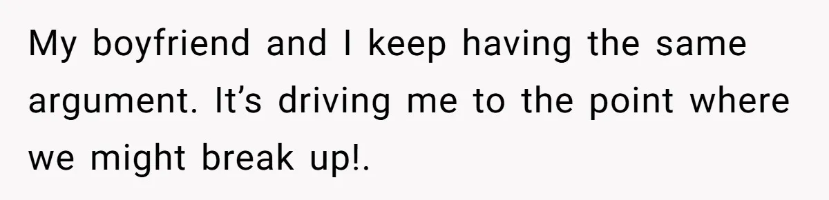 My boyfriend and I keep having the same argument. It’s driving me to the point where we might break up!.