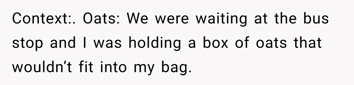 Context:. Oats: We were waiting at the bus stop and I was holding a box of oats that wouldn’t fit into my bag.