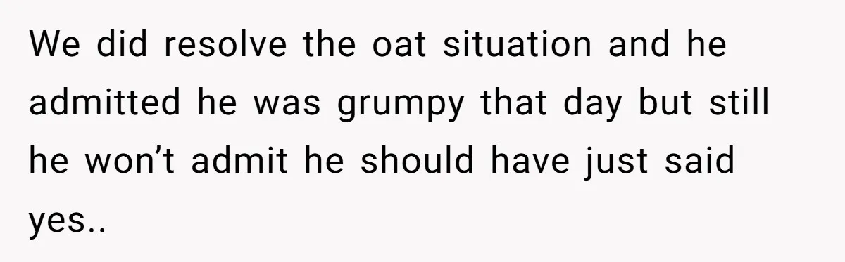 We did resolve the oat situation and he admitted he was grumpy that day but still he won’t admit he should have just said yes..