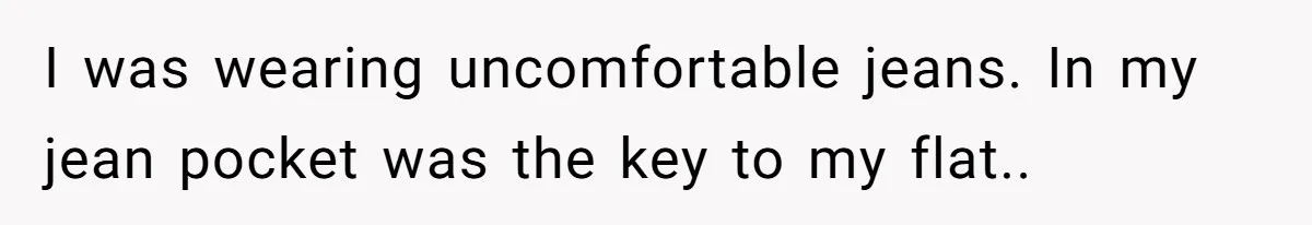 I was wearing uncomfortable jeans. In my jean pocket was the key to my flat..