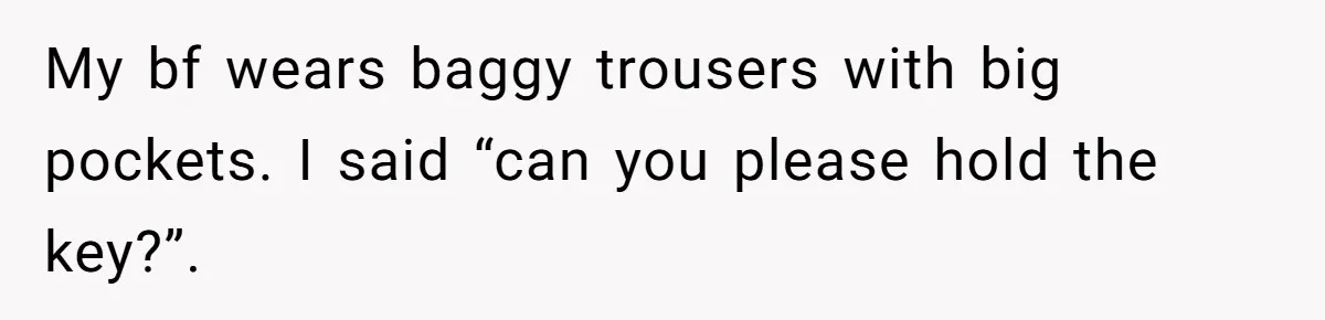 My bf wears baggy trousers with big pockets. I said “can you please hold the key?”.