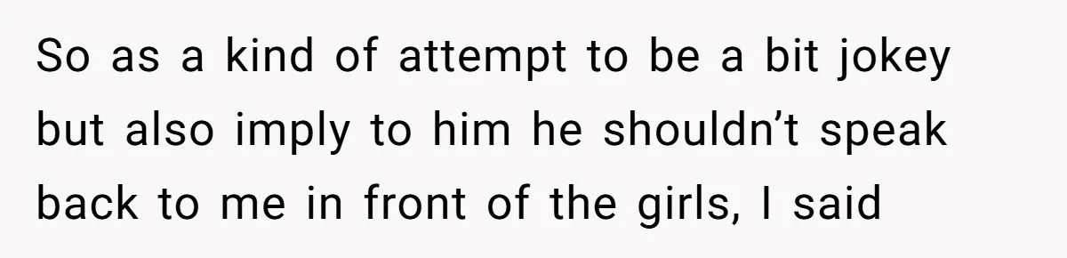 So as a kind of attempt to be a bit jokey but also imply to him he shouldn’t speak back to me in front of the girls, I said