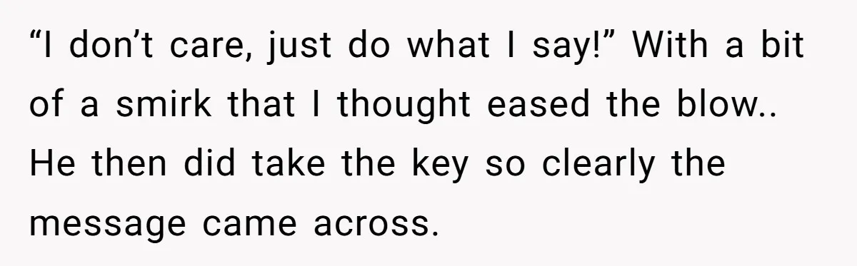 “I don’t care, just do what I say!” With a bit of a smirk that I thought eased the blow.. He then did take the key so clearly the message...