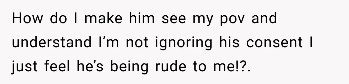 How do I make him see my pov and understand I’m not ignoring his consent I just feel he’s being rude to me!?.