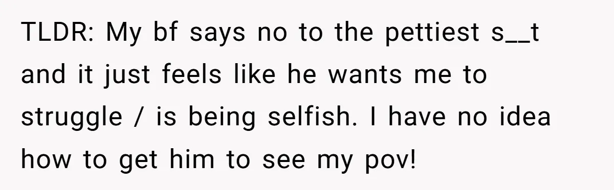 TLDR: My bf says no to the pettiest s__t and it just feels like he wants me to struggle / is being selfish. I have no idea how to get...