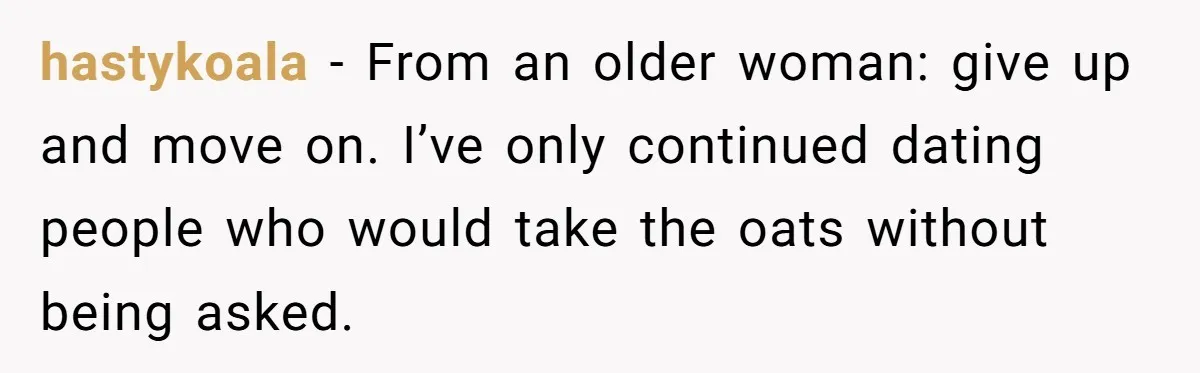 hastykoala − From an older woman: give up and move on. I’ve only continued dating people who would take the oats without being asked.