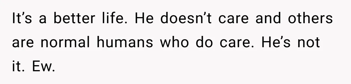 It’s a better life. He doesn’t care and others are normal humans who do care. He’s not it. Ew.