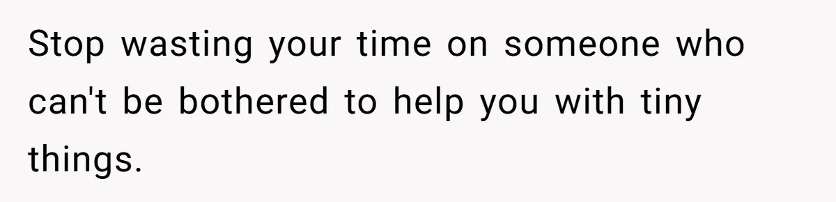 Stop wasting your time on someone who can't be bothered to help you with tiny things.