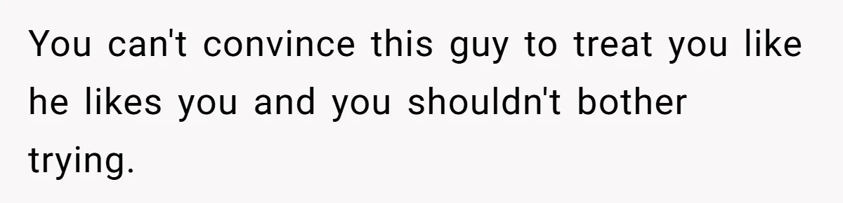 You can't convince this guy to treat you like he likes you and you shouldn't bother trying.