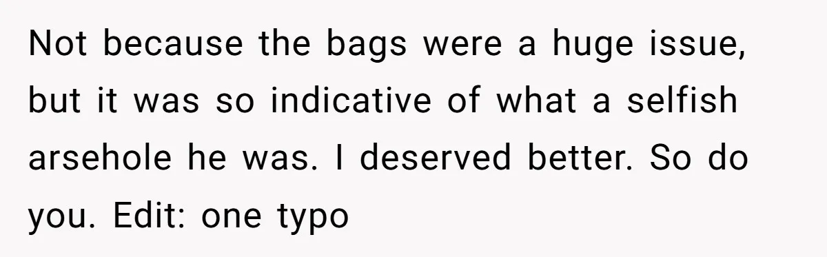 Not because the bags were a huge issue, but it was so indicative of what a selfish arsehole he was. I deserved better. So do you. Edit: one typo