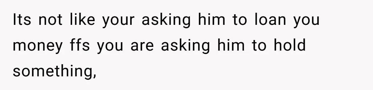 Its not like your asking him to loan you money ffs you are asking him to hold something,