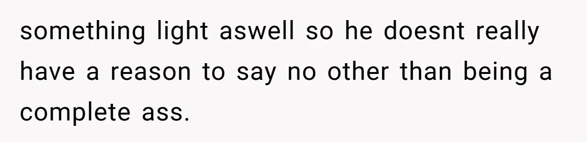 something light aswell so he doesnt really have a reason to say no other than being a complete ass.