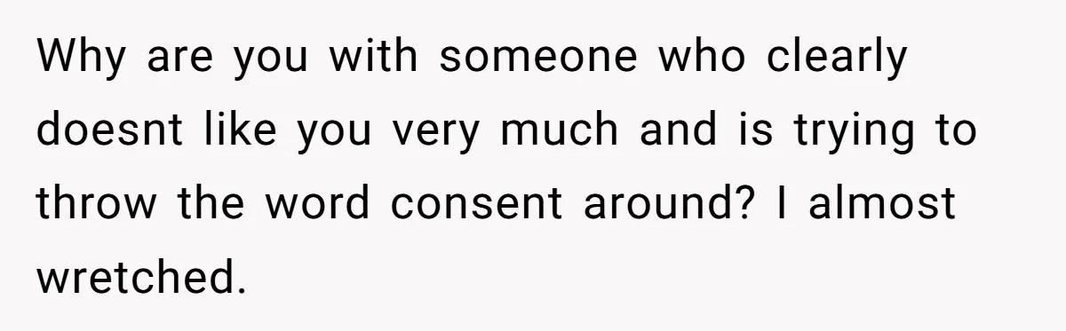 Why are you with someone who clearly doesnt like you very much and is trying to throw the word consent around? I almost wretched.