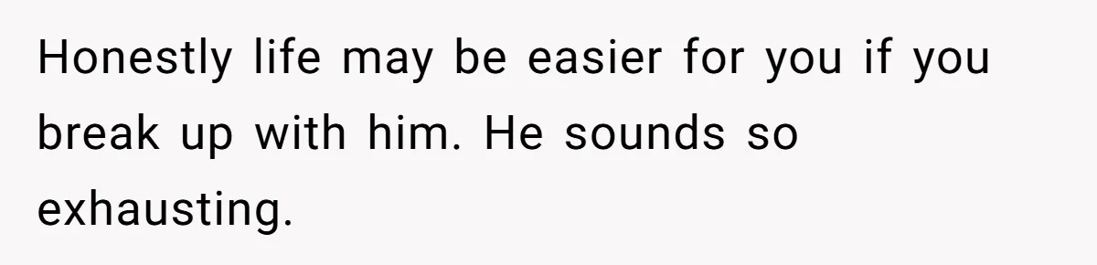Honestly life may be easier for you if you break up with him. He sounds so exhausting.