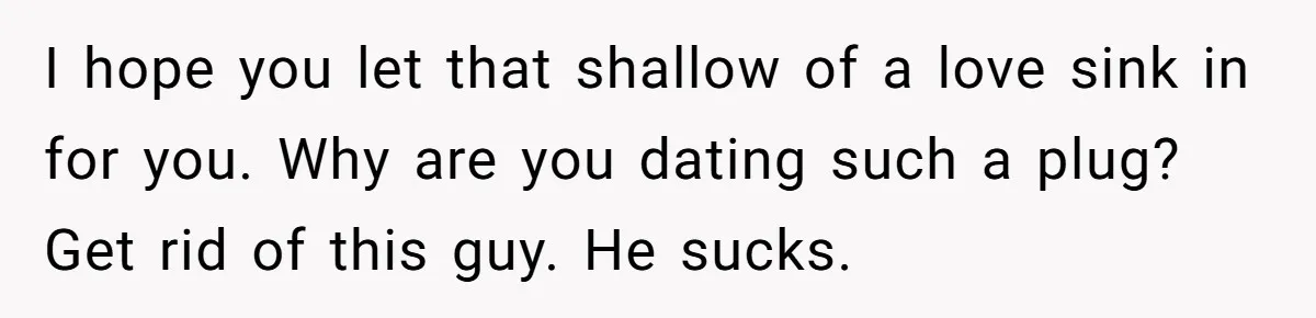 I hope you let that shallow of a love sink in for you. Why are you dating such a plug? Get rid of this guy. He sucks.
