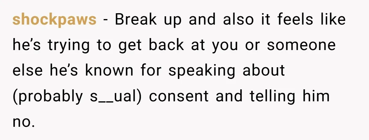 shockpaws − Break up and also it feels like he’s trying to get back at you or someone else he’s known for speaking about (probably s__ual) consent and telling him...