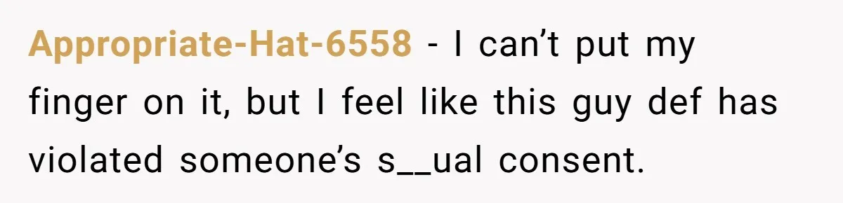 Appropriate-Hat-6558 − I can’t put my finger on it, but I feel like this guy def has violated someone’s s__ual consent.