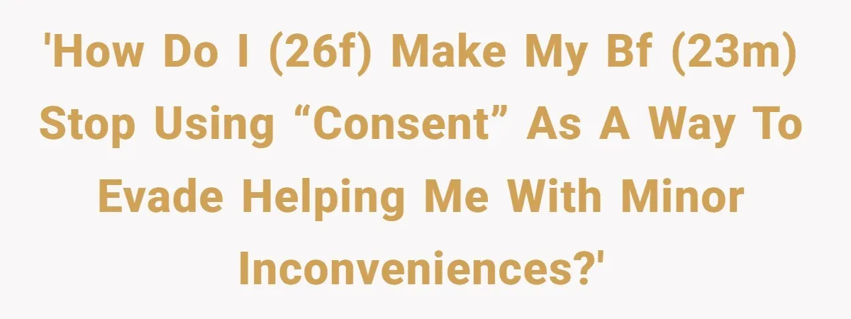 'How do I (26f) make my bf (23m) stop using “consent” as a way to evade helping me with minor inconveniences?'