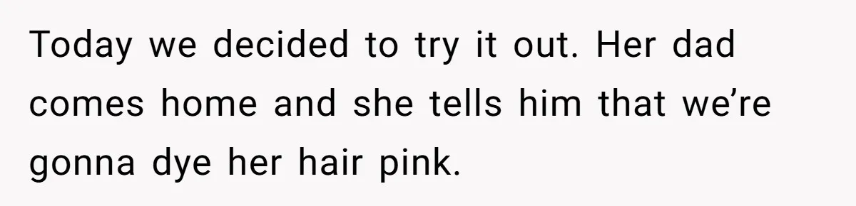 Today we decided to try it out. Her dad comes home and she tells him that we’re gonna dye her hair pink.