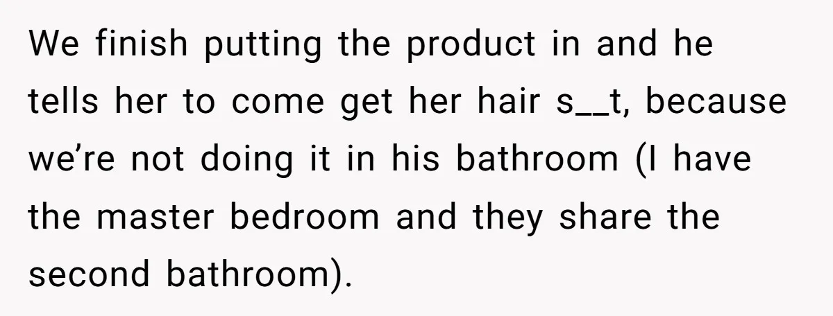 We finish putting the product in and he tells her to come get her hair s__t, because we’re not doing it in his bathroom (I have the master bedroom and...
