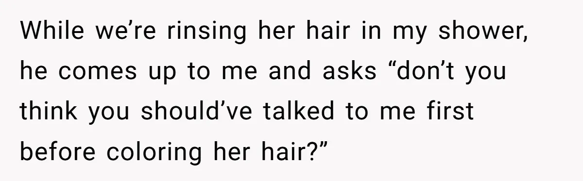 While we’re rinsing her hair in my shower, he comes up to me and asks “don’t you think you should’ve talked to me first before coloring her hair?”