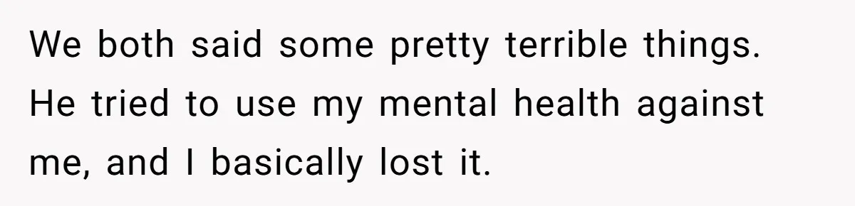 We both said some pretty terrible things. He tried to use my mental health against me, and I basically lost it.