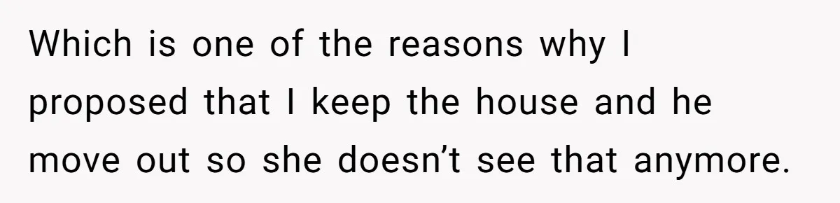 Which is one of the reasons why I proposed that I keep the house and he move out so she doesn’t see that anymore.
