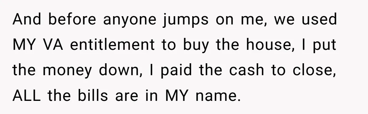 And before anyone jumps on me, we used MY VA entitlement to buy the house, I put the money down, I paid the cash to close, ALL the bills are...
