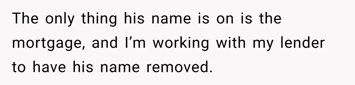 The only thing his name is on is the mortgage, and I’m working with my lender to have his name removed.