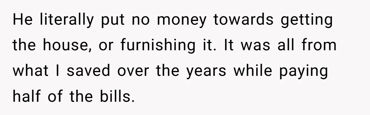 He literally put no money towards getting the house, or furnishing it. It was all from what I saved over the years while paying half of the bills.