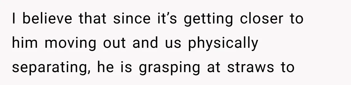 I believe that since it’s getting closer to him moving out and us physically separating, he is grasping at straws to