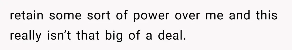 retain some sort of power over me and this really isn’t that big of a deal.