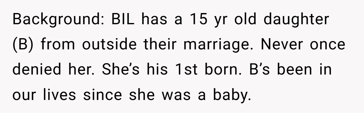 Background: BIL has a 15 yr old daughter (B) from outside their marriage. Never once denied her. She’s his 1st born. B’s been in our lives since she was a...