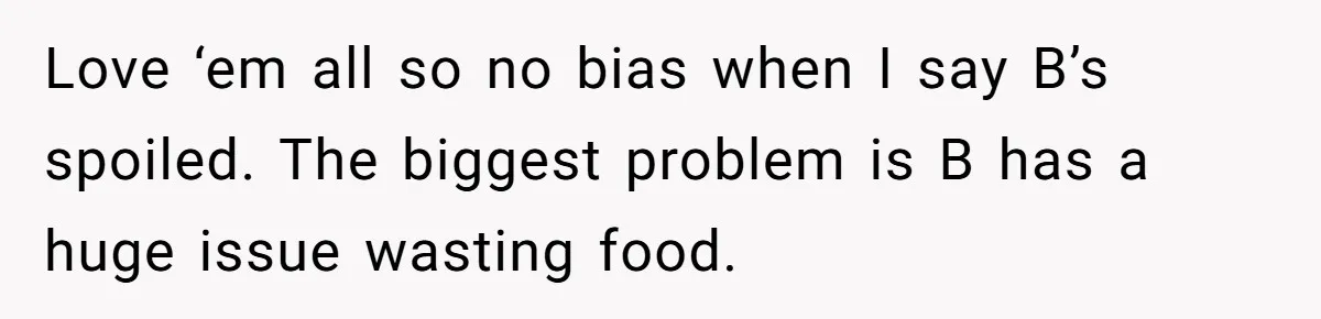 Love ‘em all so no bias when I say B’s spoiled. The biggest problem is B has a huge issue wasting food.