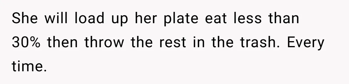 She will load up her plate eat less than 30% then throw the rest in the trash. Every time.