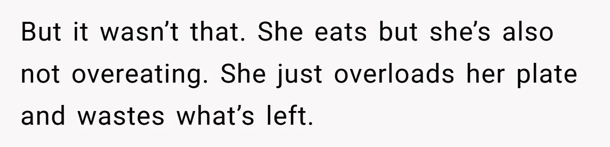 But it wasn’t that. She eats but she’s also not overeating. She just overloads her plate and wastes what’s left.