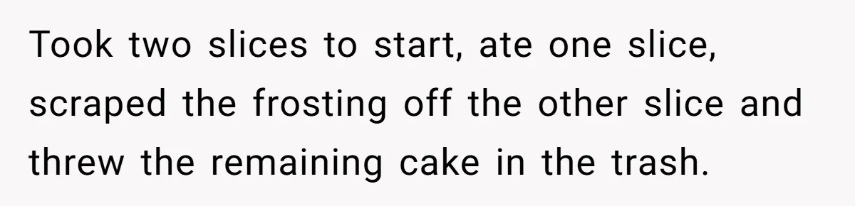 Took two slices to start, ate one slice, scraped the frosting off the other slice and threw the remaining cake in the trash.