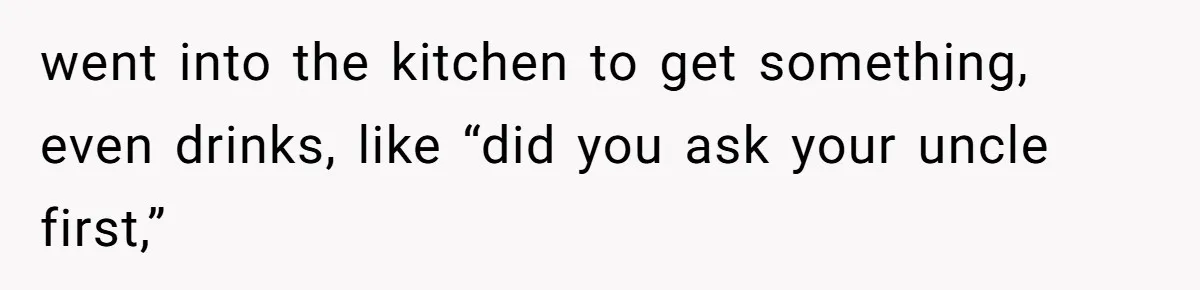 went into the kitchen to get something, even drinks, like “did you ask your uncle first,”